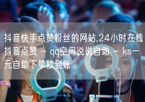 抖音快手点赞粉丝的网站,24小时在线抖音点赞 - qq空间说说自助 - ks一元